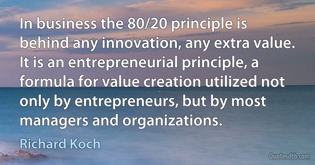 In business the 80/20 principle is behind any innovation, any extra value. It is an entrepreneurial principle, a formula for value creation utilized not only by entrepreneurs, but by most managers and organizations. (Richard Koch)