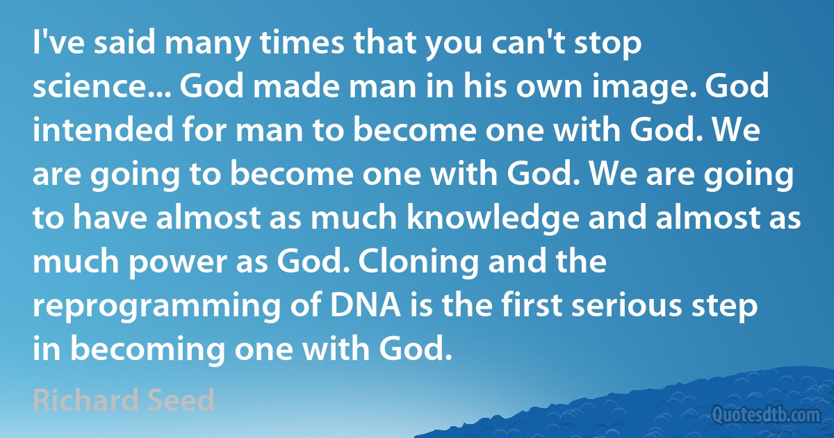 I've said many times that you can't stop science... God made man in his own image. God intended for man to become one with God. We are going to become one with God. We are going to have almost as much knowledge and almost as much power as God. Cloning and the reprogramming of DNA is the first serious step in becoming one with God. (Richard Seed)