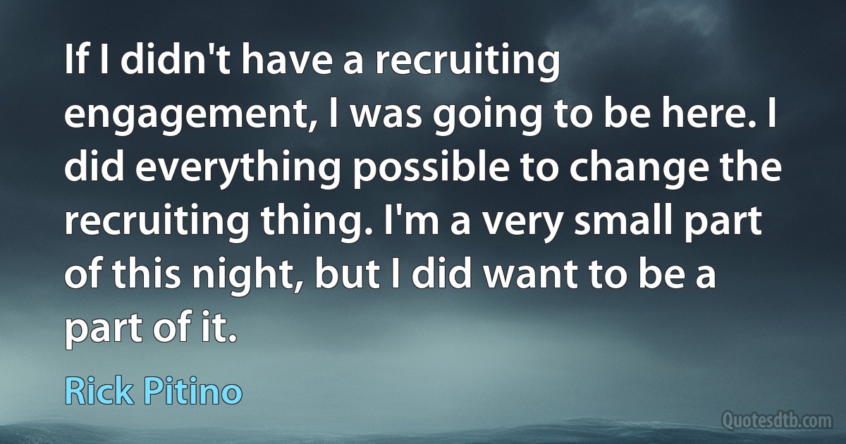 If I didn't have a recruiting engagement, I was going to be here. I did everything possible to change the recruiting thing. I'm a very small part of this night, but I did want to be a part of it. (Rick Pitino)