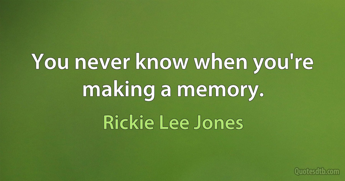 You never know when you're making a memory. (Rickie Lee Jones)