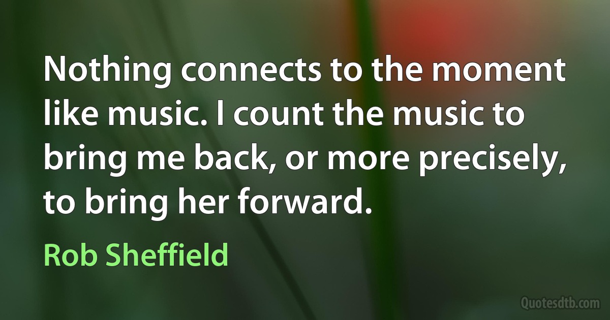 Nothing connects to the moment like music. I count the music to bring me back, or more precisely, to bring her forward. (Rob Sheffield)