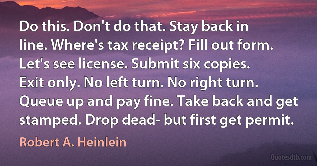 Do this. Don't do that. Stay back in line. Where's tax receipt? Fill out form. Let's see license. Submit six copies. Exit only. No left turn. No right turn. Queue up and pay fine. Take back and get stamped. Drop dead- but first get permit. (Robert A. Heinlein)