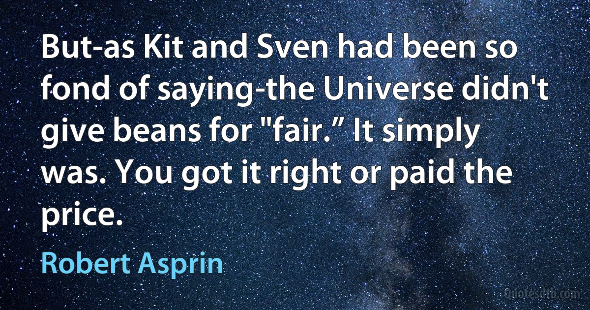 But-as Kit and Sven had been so fond of saying-the Universe didn't give beans for "fair.” It simply was. You got it right or paid the price. (Robert Asprin)