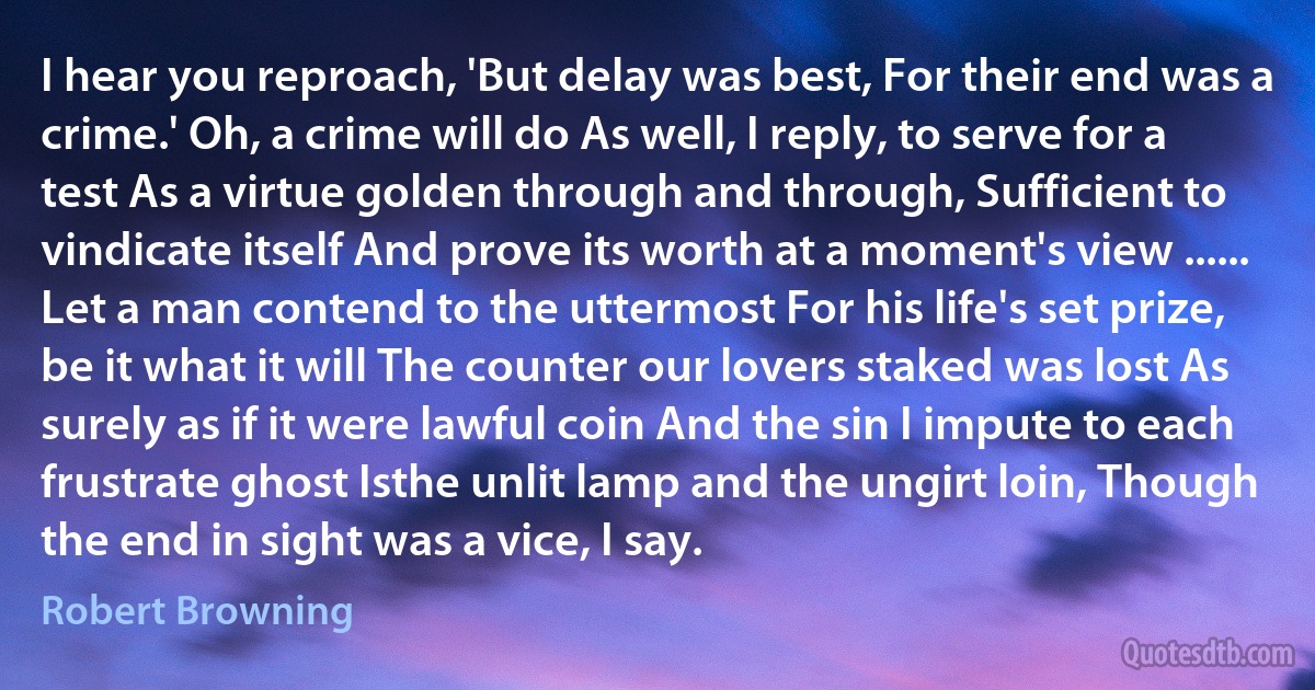 I hear you reproach, 'But delay was best, For their end was a crime.' Oh, a crime will do As well, I reply, to serve for a test As a virtue golden through and through, Sufficient to vindicate itself And prove its worth at a moment's view ...... Let a man contend to the uttermost For his life's set prize, be it what it will The counter our lovers staked was lost As surely as if it were lawful coin And the sin I impute to each frustrate ghost Isthe unlit lamp and the ungirt loin, Though the end in sight was a vice, I say. (Robert Browning)