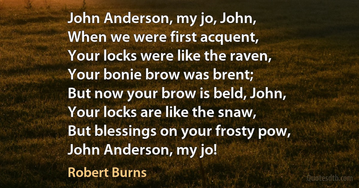 John Anderson, my jo, John,
When we were first acquent,
Your locks were like the raven,
Your bonie brow was brent;
But now your brow is beld, John,
Your locks are like the snaw,
But blessings on your frosty pow,
John Anderson, my jo! (Robert Burns)