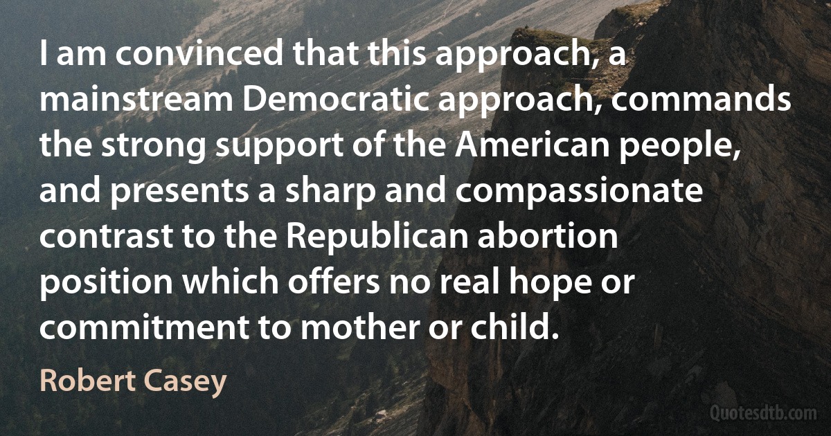 I am convinced that this approach, a mainstream Democratic approach, commands the strong support of the American people, and presents a sharp and compassionate contrast to the Republican abortion position which offers no real hope or commitment to mother or child. (Robert Casey)