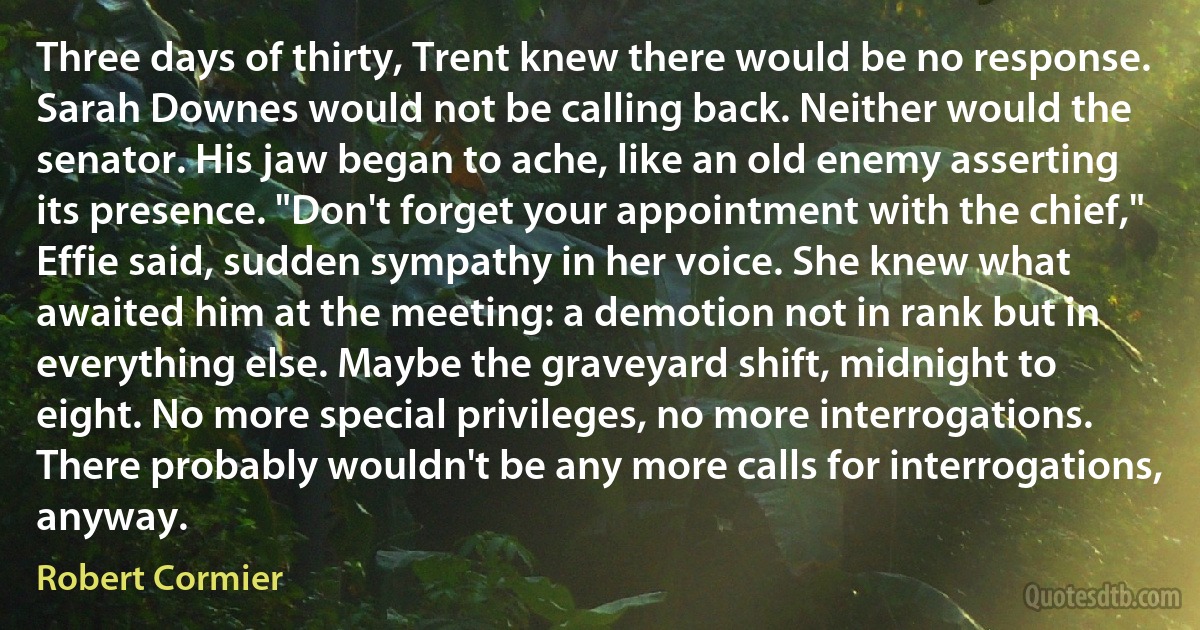 Three days of thirty, Trent knew there would be no response. Sarah Downes would not be calling back. Neither would the senator. His jaw began to ache, like an old enemy asserting its presence. "Don't forget your appointment with the chief," Effie said, sudden sympathy in her voice. She knew what awaited him at the meeting: a demotion not in rank but in everything else. Maybe the graveyard shift, midnight to eight. No more special privileges, no more interrogations. There probably wouldn't be any more calls for interrogations, anyway. (Robert Cormier)