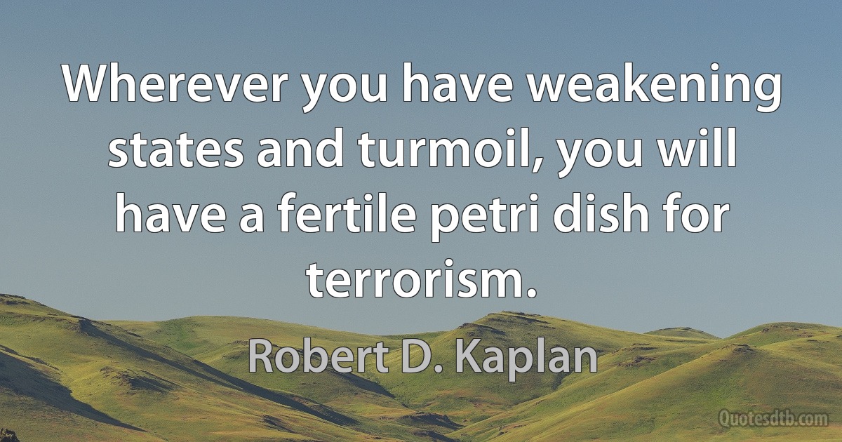 Wherever you have weakening states and turmoil, you will have a fertile petri dish for terrorism. (Robert D. Kaplan)