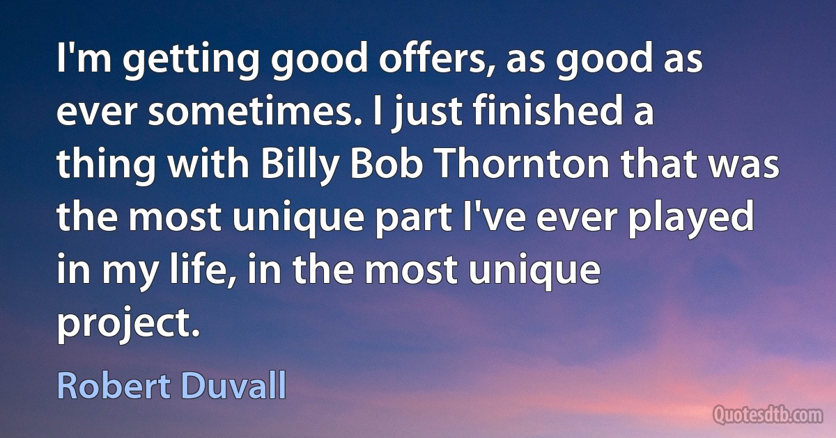 I'm getting good offers, as good as ever sometimes. I just finished a thing with Billy Bob Thornton that was the most unique part I've ever played in my life, in the most unique project. (Robert Duvall)