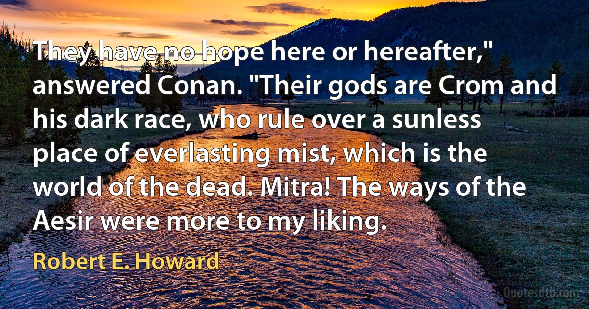 They have no hope here or hereafter," answered Conan. "Their gods are Crom and his dark race, who rule over a sunless place of everlasting mist, which is the world of the dead. Mitra! The ways of the Aesir were more to my liking. (Robert E. Howard)