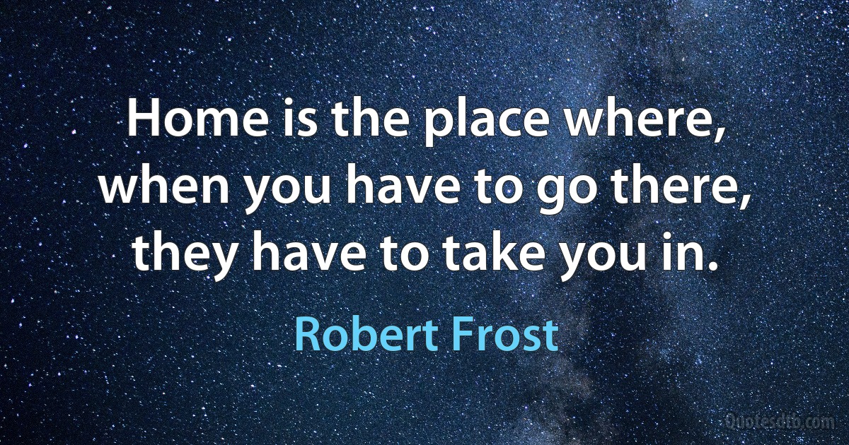 Home is the place where, when you have to go there, they have to take you in. (Robert Frost)