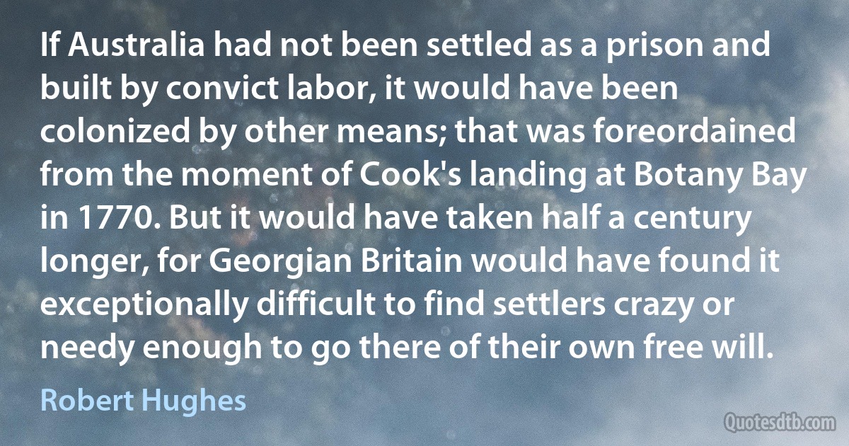 If Australia had not been settled as a prison and built by convict labor, it would have been colonized by other means; that was foreordained from the moment of Cook's landing at Botany Bay in 1770. But it would have taken half a century longer, for Georgian Britain would have found it exceptionally difficult to find settlers crazy or needy enough to go there of their own free will. (Robert Hughes)