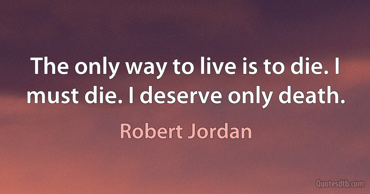 The only way to live is to die. I must die. I deserve only death. (Robert Jordan)