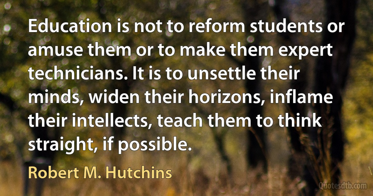 Education is not to reform students or amuse them or to make them expert technicians. It is to unsettle their minds, widen their horizons, inflame their intellects, teach them to think straight, if possible. (Robert M. Hutchins)