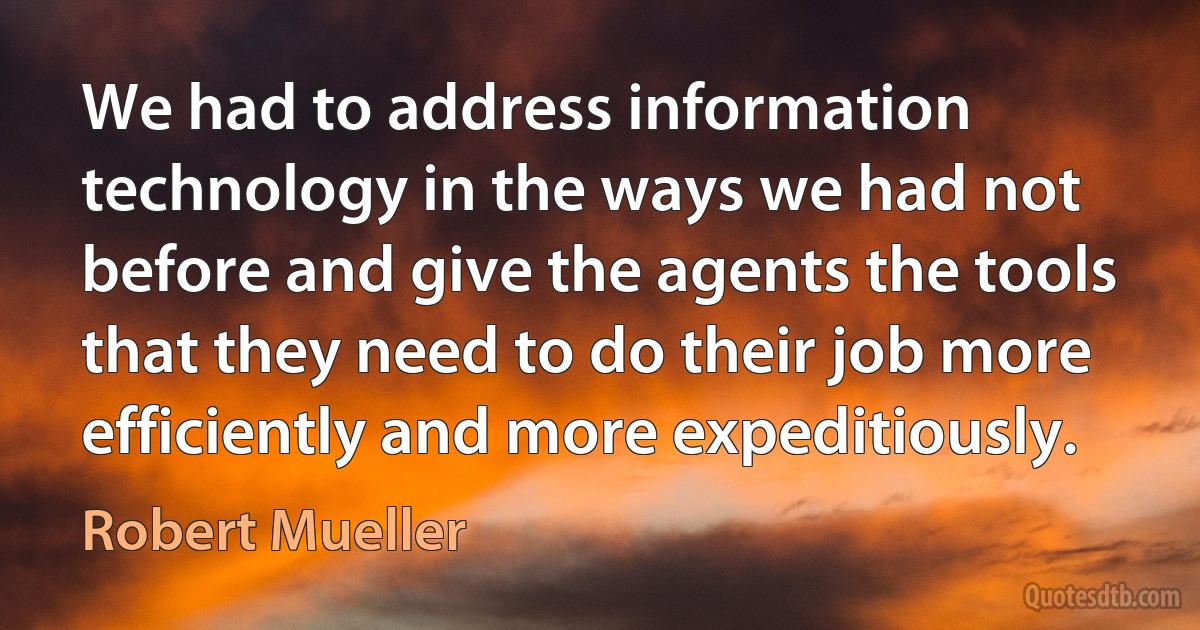 We had to address information technology in the ways we had not before and give the agents the tools that they need to do their job more efficiently and more expeditiously. (Robert Mueller)