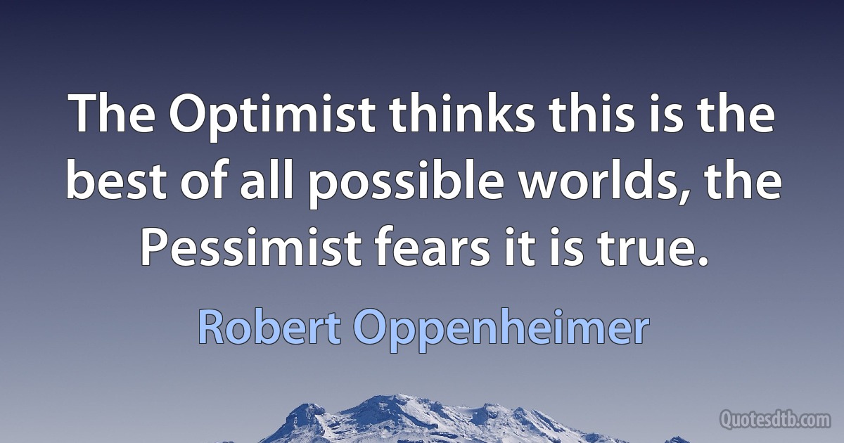 The Optimist thinks this is the best of all possible worlds, the Pessimist fears it is true. (Robert Oppenheimer)