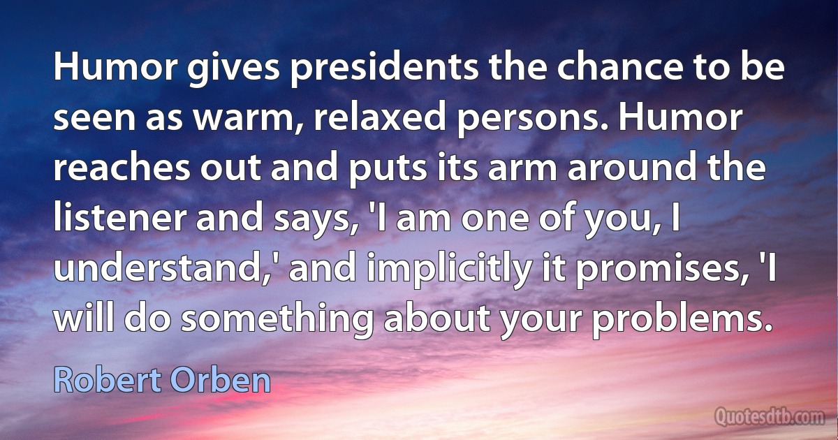 Humor gives presidents the chance to be seen as warm, relaxed persons. Humor reaches out and puts its arm around the listener and says, 'I am one of you, I understand,' and implicitly it promises, 'I will do something about your problems. (Robert Orben)