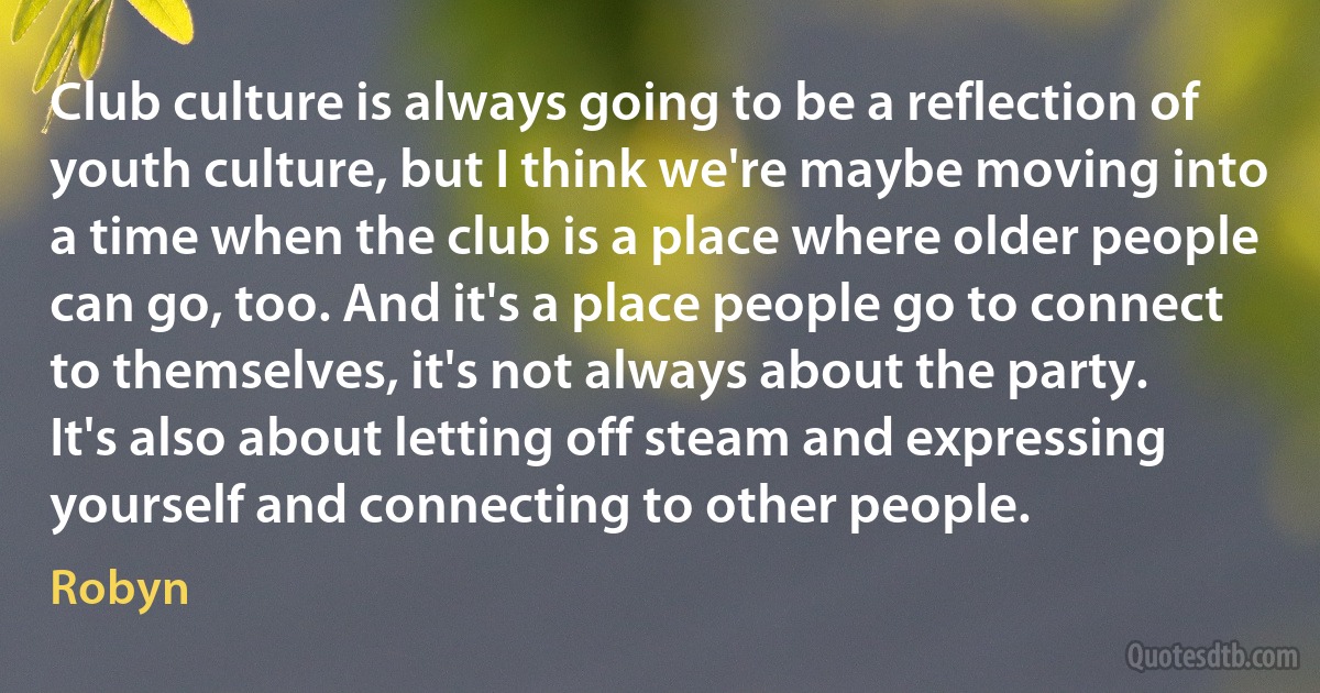 Club culture is always going to be a reflection of youth culture, but I think we're maybe moving into a time when the club is a place where older people can go, too. And it's a place people go to connect to themselves, it's not always about the party. It's also about letting off steam and expressing yourself and connecting to other people. (Robyn)