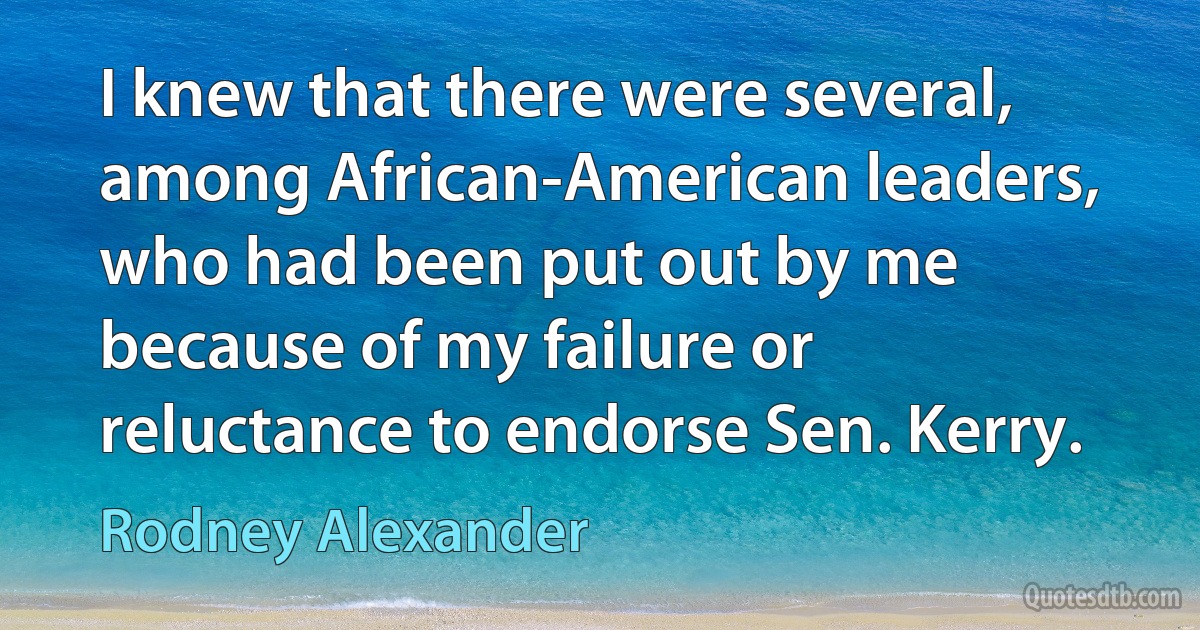 I knew that there were several, among African-American leaders, who had been put out by me because of my failure or reluctance to endorse Sen. Kerry. (Rodney Alexander)