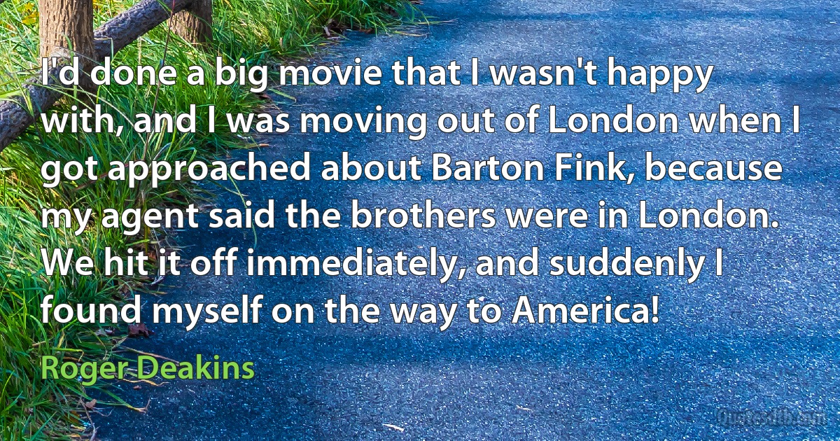 I'd done a big movie that I wasn't happy with, and I was moving out of London when I got approached about Barton Fink, because my agent said the brothers were in London. We hit it off immediately, and suddenly I found myself on the way to America! (Roger Deakins)