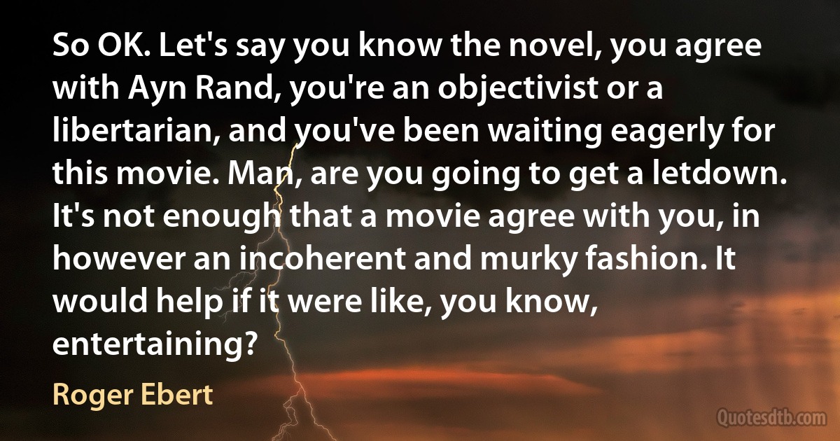 So OK. Let's say you know the novel, you agree with Ayn Rand, you're an objectivist or a libertarian, and you've been waiting eagerly for this movie. Man, are you going to get a letdown. It's not enough that a movie agree with you, in however an incoherent and murky fashion. It would help if it were like, you know, entertaining? (Roger Ebert)