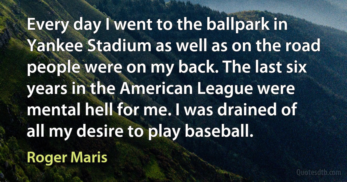 Every day I went to the ballpark in Yankee Stadium as well as on the road people were on my back. The last six years in the American League were mental hell for me. I was drained of all my desire to play baseball. (Roger Maris)