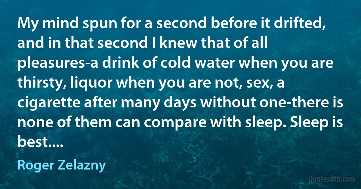 My mind spun for a second before it drifted, and in that second I knew that of all pleasures-a drink of cold water when you are thirsty, liquor when you are not, sex, a cigarette after many days without one-there is none of them can compare with sleep. Sleep is best.... (Roger Zelazny)