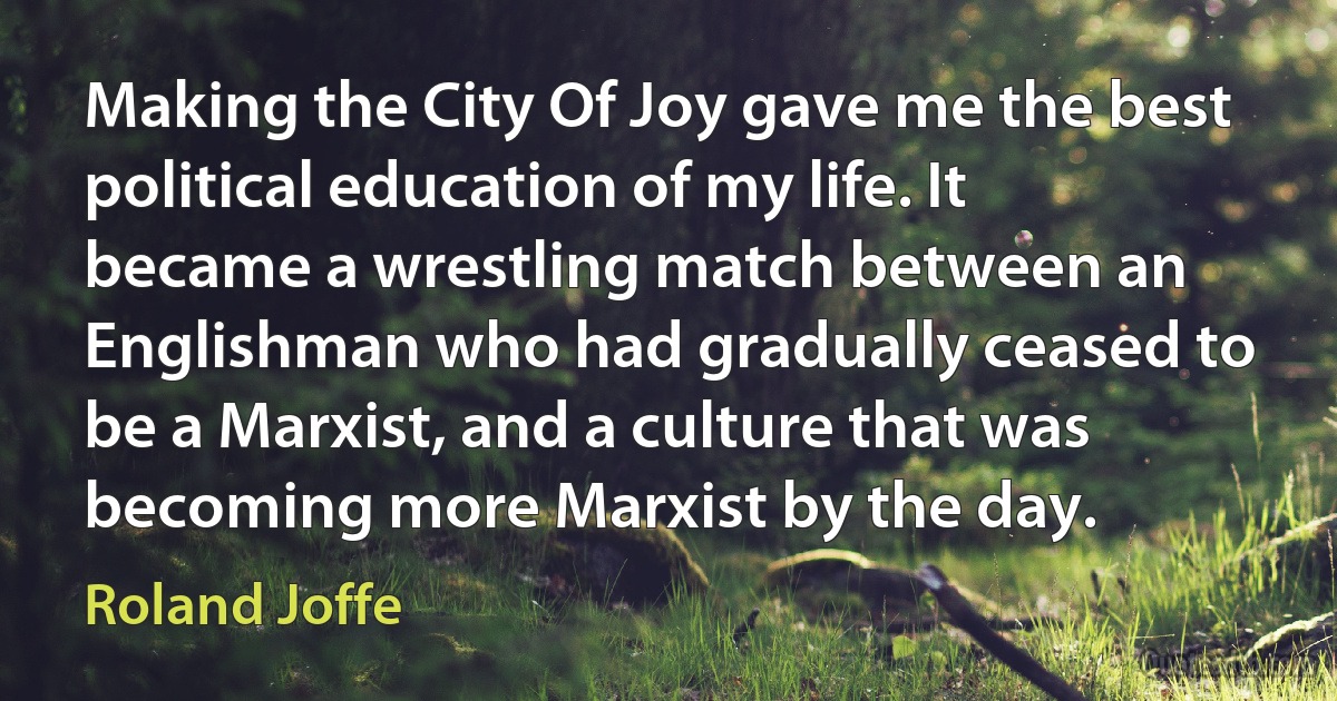 Making the City Of Joy gave me the best political education of my life. It became a wrestling match between an Englishman who had gradually ceased to be a Marxist, and a culture that was becoming more Marxist by the day. (Roland Joffe)