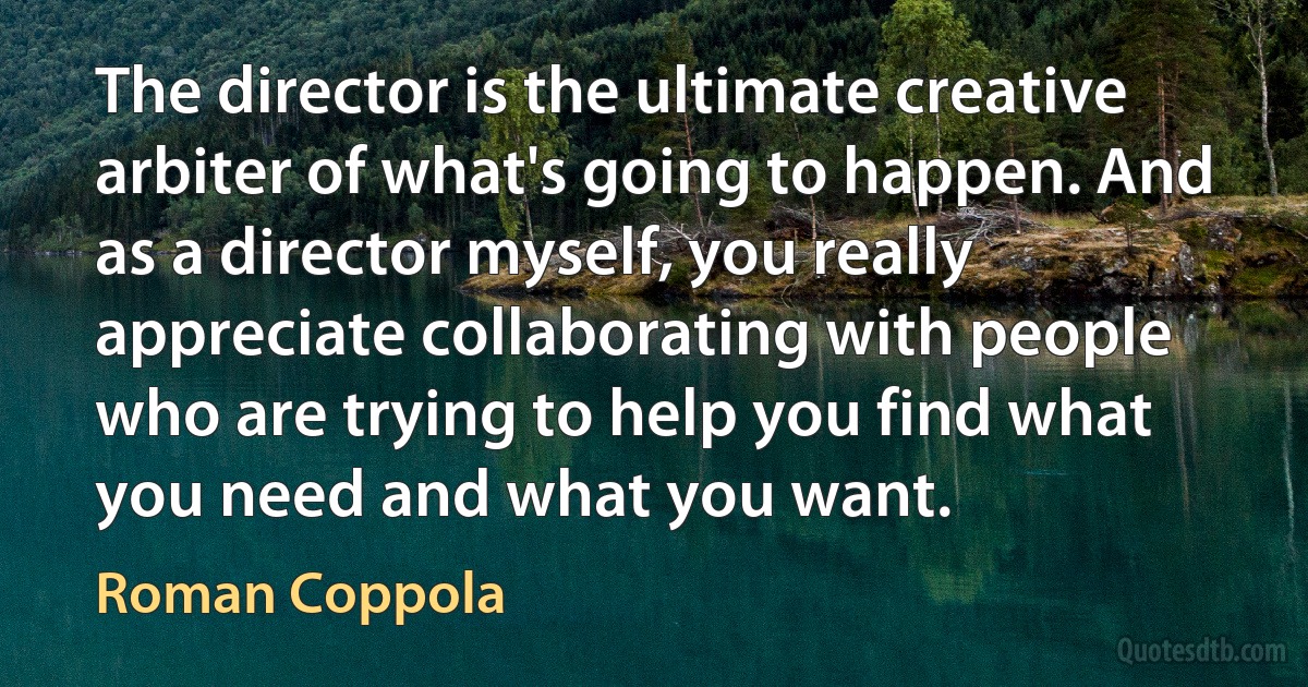 The director is the ultimate creative arbiter of what's going to happen. And as a director myself, you really appreciate collaborating with people who are trying to help you find what you need and what you want. (Roman Coppola)