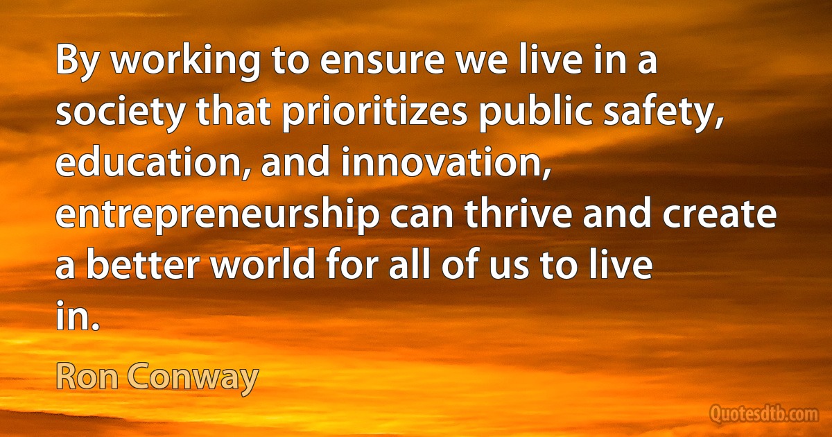 By working to ensure we live in a society that prioritizes public safety, education, and innovation, entrepreneurship can thrive and create a better world for all of us to live in. (Ron Conway)