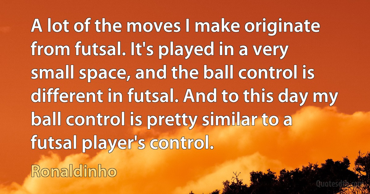 A lot of the moves I make originate from futsal. It's played in a very small space, and the ball control is different in futsal. And to this day my ball control is pretty similar to a futsal player's control. (Ronaldinho)