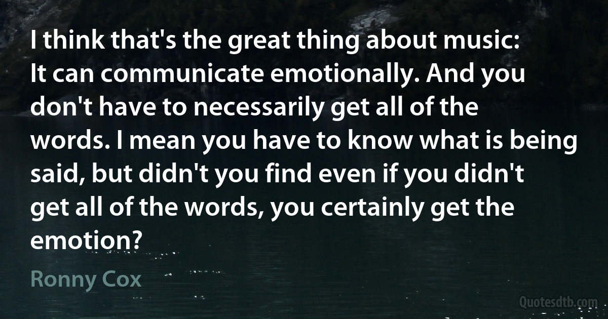 I think that's the great thing about music: It can communicate emotionally. And you don't have to necessarily get all of the words. I mean you have to know what is being said, but didn't you find even if you didn't get all of the words, you certainly get the emotion? (Ronny Cox)