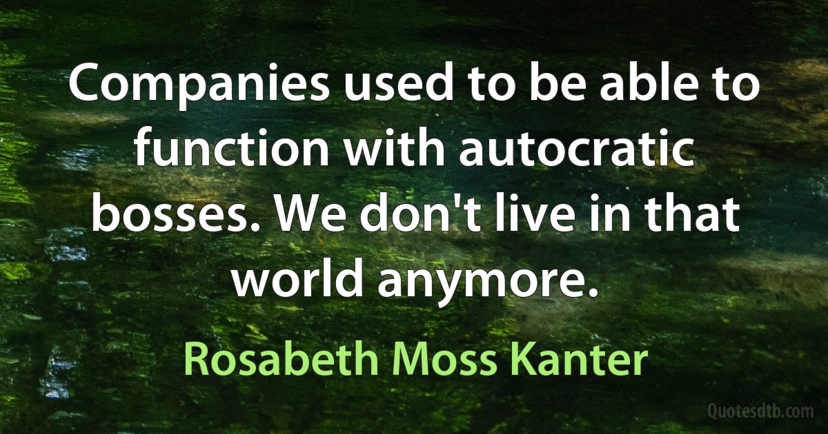 Companies used to be able to function with autocratic bosses. We don't live in that world anymore. (Rosabeth Moss Kanter)