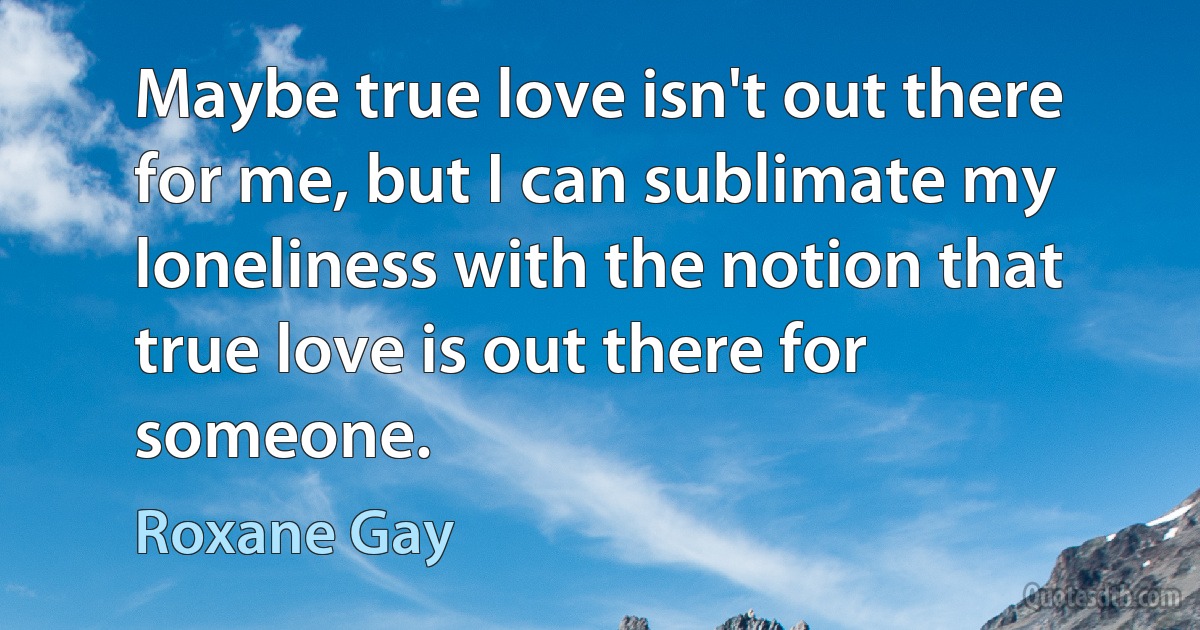 Maybe true love isn't out there for me, but I can sublimate my loneliness with the notion that true love is out there for someone. (Roxane Gay)