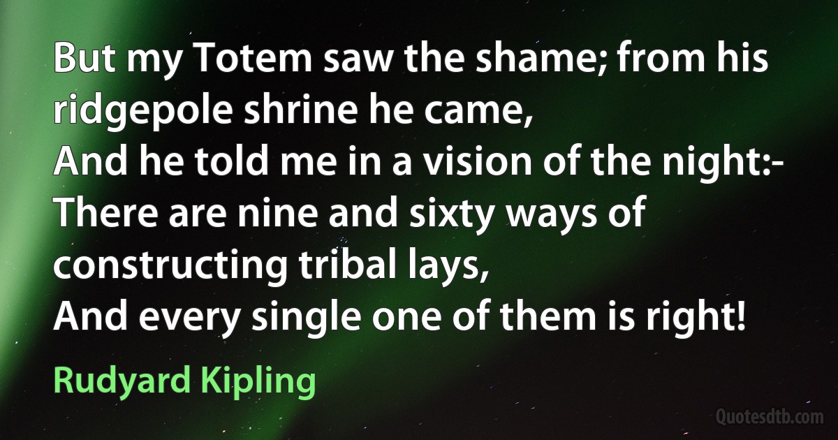 But my Totem saw the shame; from his ridgepole shrine he came,
And he told me in a vision of the night:-
There are nine and sixty ways of constructing tribal lays,
And every single one of them is right! (Rudyard Kipling)