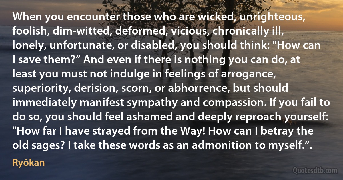 When you encounter those who are wicked, unrighteous, foolish, dim-witted, deformed, vicious, chronically ill, lonely, unfortunate, or disabled, you should think: "How can I save them?” And even if there is nothing you can do, at least you must not indulge in feelings of arrogance, superiority, derision, scorn, or abhorrence, but should immediately manifest sympathy and compassion. If you fail to do so, you should feel ashamed and deeply reproach yourself: "How far I have strayed from the Way! How can I betray the old sages? I take these words as an admonition to myself.”. (Ryōkan)