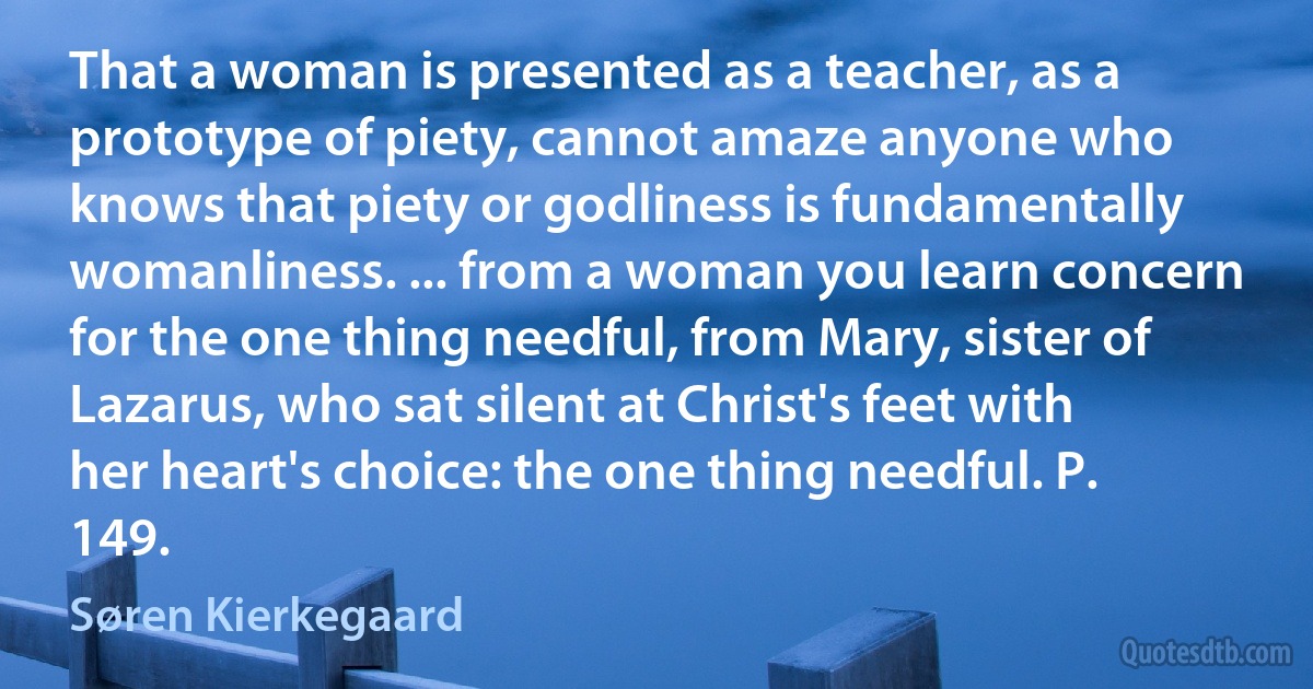 That a woman is presented as a teacher, as a prototype of piety, cannot amaze anyone who knows that piety or godliness is fundamentally womanliness. ... from a woman you learn concern for the one thing needful, from Mary, sister of Lazarus, who sat silent at Christ's feet with her heart's choice: the one thing needful. P. 149. (Søren Kierkegaard)