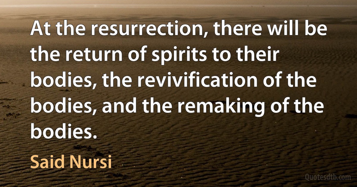 At the resurrection, there will be the return of spirits to their bodies, the revivification of the bodies, and the remaking of the bodies. (Said Nursi)