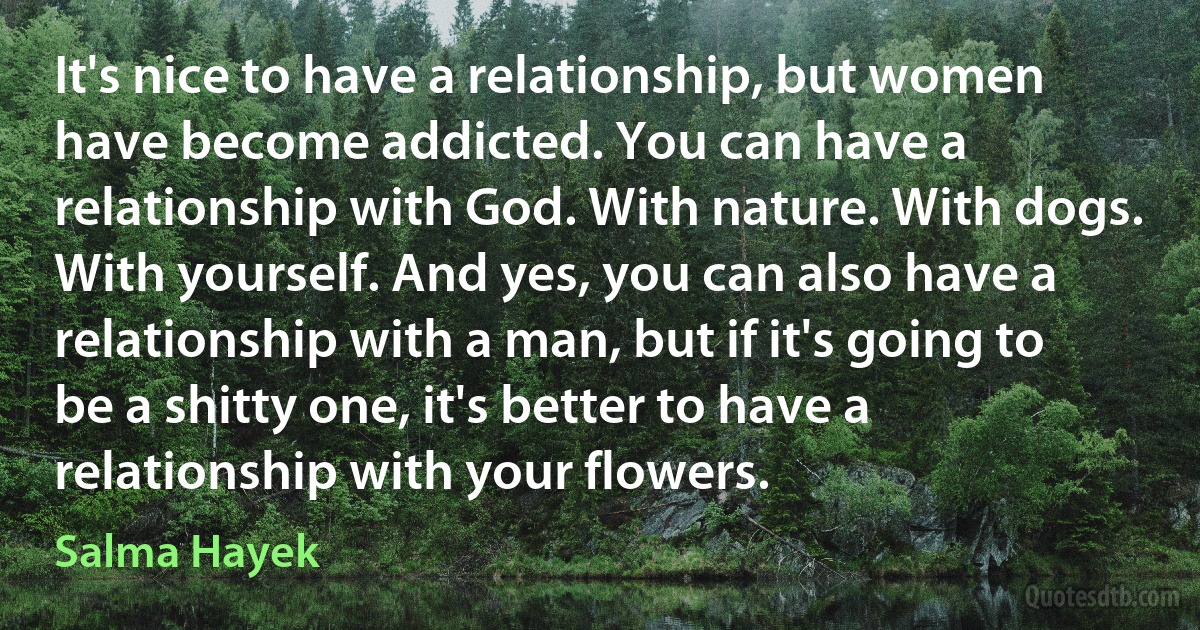 It's nice to have a relationship, but women have become addicted. You can have a relationship with God. With nature. With dogs. With yourself. And yes, you can also have a relationship with a man, but if it's going to be a shitty one, it's better to have a relationship with your flowers. (Salma Hayek)