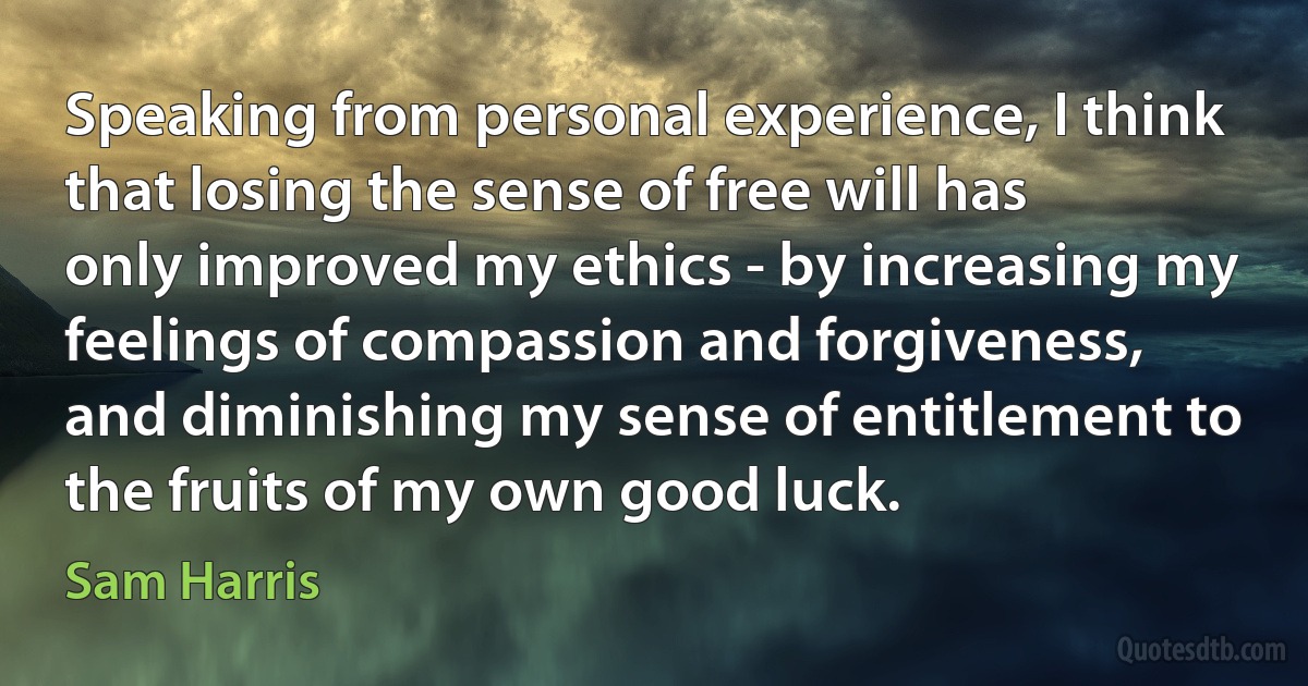 Speaking from personal experience, I think that losing the sense of free will has only improved my ethics - by increasing my feelings of compassion and forgiveness, and diminishing my sense of entitlement to the fruits of my own good luck. (Sam Harris)