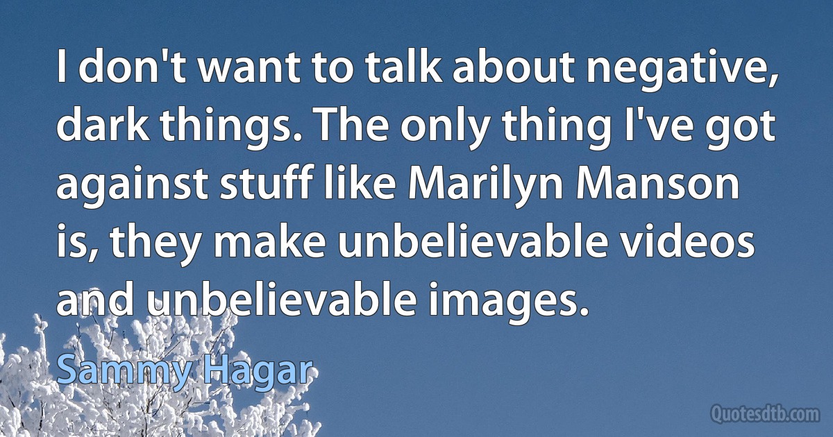 I don't want to talk about negative, dark things. The only thing I've got against stuff like Marilyn Manson is, they make unbelievable videos and unbelievable images. (Sammy Hagar)