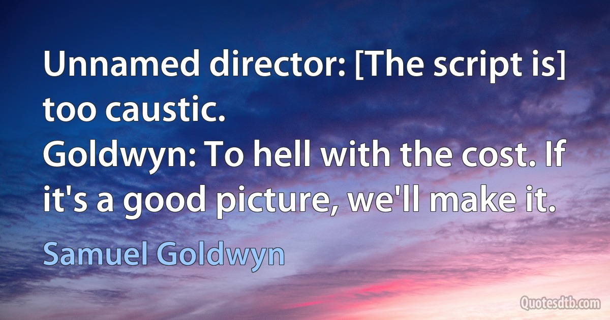 Unnamed director: [The script is] too caustic.
Goldwyn: To hell with the cost. If it's a good picture, we'll make it. (Samuel Goldwyn)