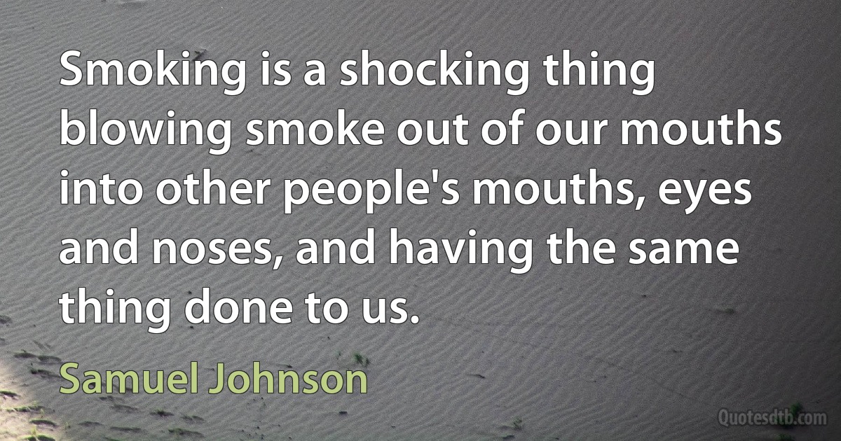 Smoking is a shocking thing blowing smoke out of our mouths into other people's mouths, eyes and noses, and having the same thing done to us. (Samuel Johnson)