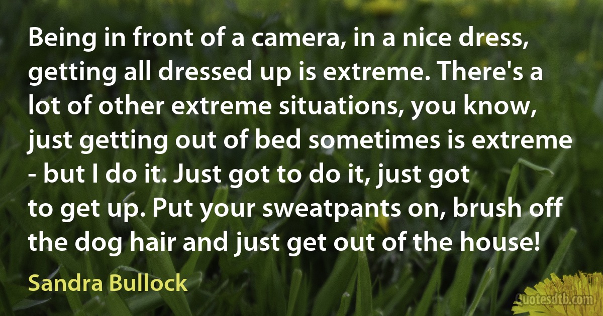 Being in front of a camera, in a nice dress, getting all dressed up is extreme. There's a lot of other extreme situations, you know, just getting out of bed sometimes is extreme - but I do it. Just got to do it, just got to get up. Put your sweatpants on, brush off the dog hair and just get out of the house! (Sandra Bullock)