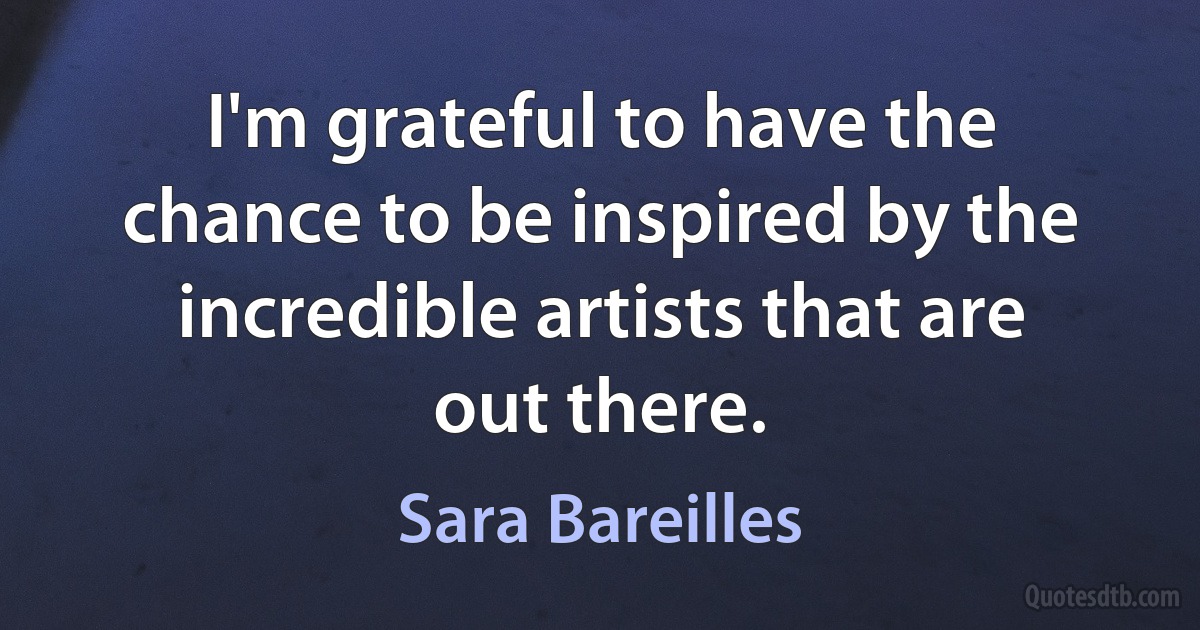 I'm grateful to have the chance to be inspired by the incredible artists that are out there. (Sara Bareilles)