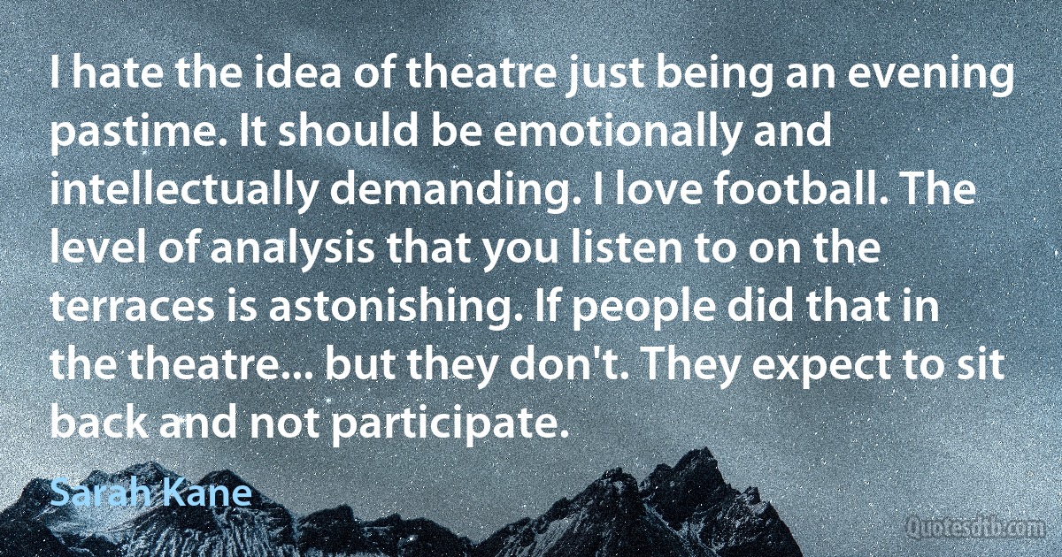 I hate the idea of theatre just being an evening pastime. It should be emotionally and intellectually demanding. I love football. The level of analysis that you listen to on the terraces is astonishing. If people did that in the theatre... but they don't. They expect to sit back and not participate. (Sarah Kane)