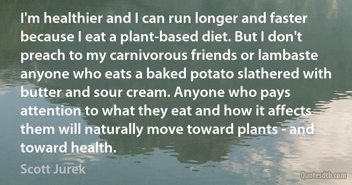 I'm healthier and I can run longer and faster because I eat a plant-based diet. But I don't preach to my carnivorous friends or lambaste anyone who eats a baked potato slathered with butter and sour cream. Anyone who pays attention to what they eat and how it affects them will naturally move toward plants - and toward health. (Scott Jurek)