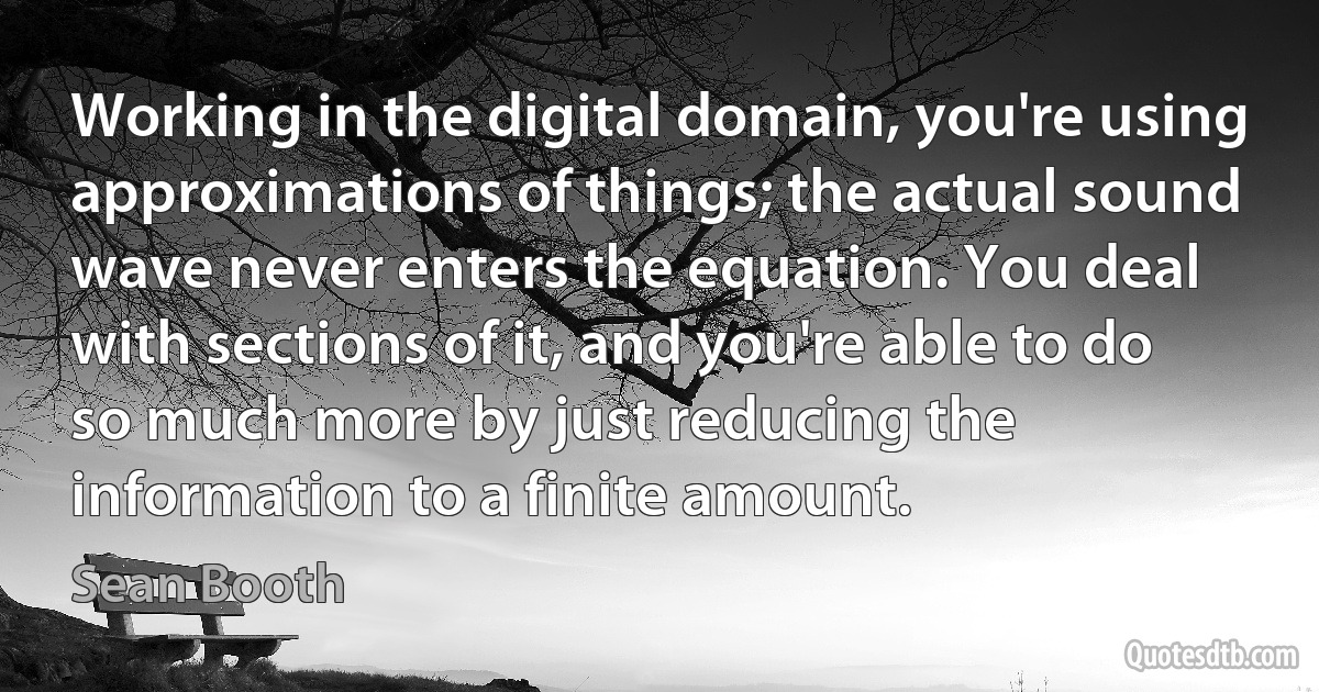 Working in the digital domain, you're using approximations of things; the actual sound wave never enters the equation. You deal with sections of it, and you're able to do so much more by just reducing the information to a finite amount. (Sean Booth)