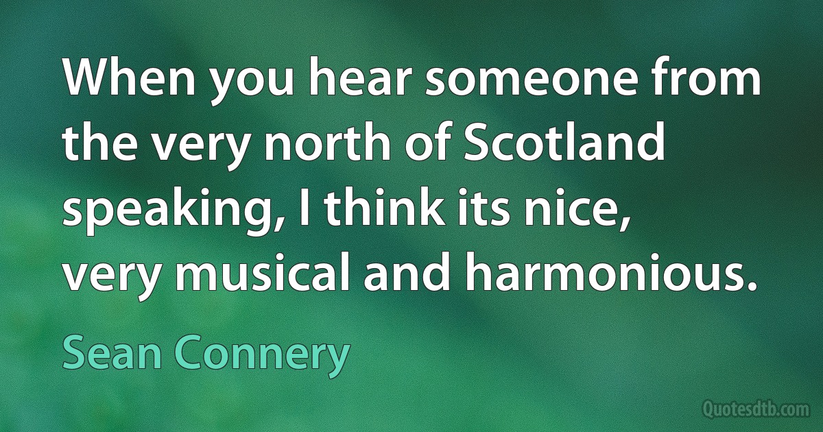 When you hear someone from the very north of Scotland speaking, I think its nice, very musical and harmonious. (Sean Connery)