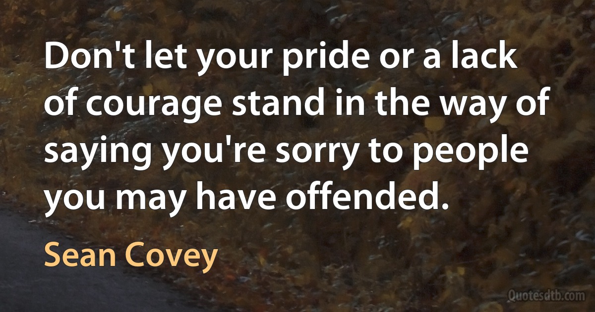 Don't let your pride or a lack of courage stand in the way of saying you're sorry to people you may have offended. (Sean Covey)